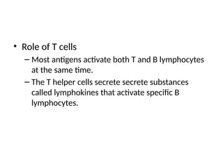 • Role of T cells
– Most antigens activate both T and B lymphocytes
at the same time.
– The T helper cells secrete secrete substances
called lymphokines that activate specific B
lymphocytes.
 