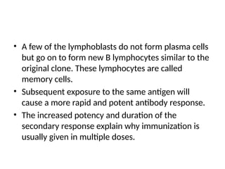 • A few of the lymphoblasts do not form plasma cells
but go on to form new B lymphocytes similar to the
original clone. These lymphocytes are called
memory cells.
• Subsequent exposure to the same antigen will
cause a more rapid and potent antibody response.
• The increased potency and duration of the
secondary response explain why immunization is
usually given in multiple doses.
 