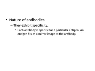 • Nature of antibodies
– They exhibit specificity.
• Each antibody is specific for a particular antigen. An
antigen fits as a mirror image to the antibody.
 