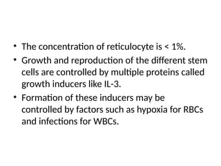 • The concentration of reticulocyte is < 1%.
• Growth and reproduction of the different stem
cells are controlled by multiple proteins called
growth inducers like IL-3.
• Formation of these inducers may be
controlled by factors such as hypoxia for RBCs
and infections for WBCs.
 