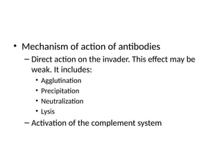 • Mechanism of action of antibodies
– Direct action on the invader. This effect may be
weak. It includes:
• Agglutination
• Precipitation
• Neutralization
• Lysis
– Activation of the complement system
 