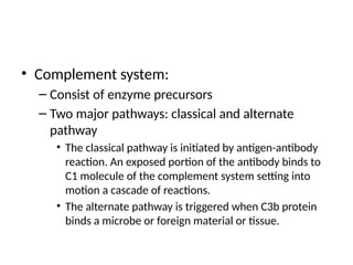 • Complement system:
– Consist of enzyme precursors
– Two major pathways: classical and alternate
pathway
• The classical pathway is initiated by antigen-antibody
reaction. An exposed portion of the antibody binds to
C1 molecule of the complement system setting into
motion a cascade of reactions.
• The alternate pathway is triggered when C3b protein
binds a microbe or foreign material or tissue.
 