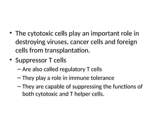 • The cytotoxic cells play an important role in
destroying viruses, cancer cells and foreign
cells from transplantation.
• Suppressor T cells
– Are also called regulatory T cells
– They play a role in immune tolerance
– They are capable of suppressing the functions of
both cytotoxic and T helper cells.
 