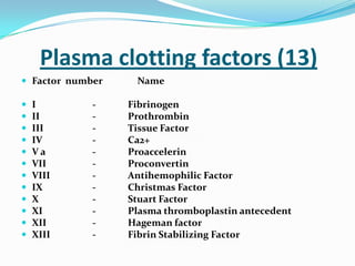 Plasma clotting factors (13)
 Factor number Name
 I - Fibrinogen
 II - Prothrombin
 III - Tissue Factor
 IV - Ca2+
 V a - Proaccelerin
 VII - Proconvertin
 VIII - Antihemophilic Factor
 IX - Christmas Factor
 X - Stuart Factor
 XI - Plasma thromboplastin antecedent
 XII - Hageman factor
 XIII - Fibrin Stabilizing Factor
 