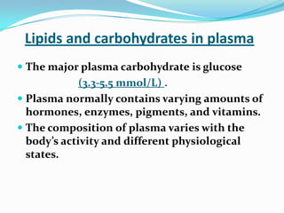 Lipids and carbohydrates in plasma
 The major plasma carbohydrate is glucose
(3.3-5.5 mmol/L) .
 Plasma normally contains varying amounts of
hormones, enzymes, pigments, and vitamins.
 The composition of plasma varies with the
body’s activity and different physiological
states.
 
