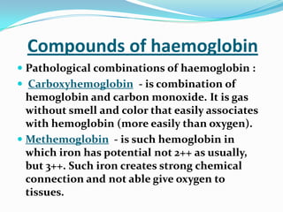 Compounds of haemoglobin
 Pathological combinations of haemoglobin :
 Carboxyhemoglobin - is combination of
hemoglobin and carbon monoxide. It is gas
without smell and color that easily associates
with hemoglobin (more easily than oxygen).
 Methemoglobin - is such hemoglobin in
which iron has potential not 2++ as usually,
but 3++. Such iron creates strong chemical
connection and not able give oxygen to
tissues.
 