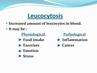 Leucocytosis
 Increased amount of leucocytes in blood.
 It may be :
Physiological Pathological
Food intake Inflammation
Exercises Cancer
Emotion
Stress
 