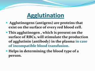 Agglutination
 Agglutinogens (antigens) are proteins that
exist on the surface of every red blood cell.
 This agglutinogen , which is present on the
surface of RBCs, will stimulate the production
of agglutinin (antibody) in the plasma in case
of incompatible blood transfusion.
 Helps in determining the blood type of a
person.
 