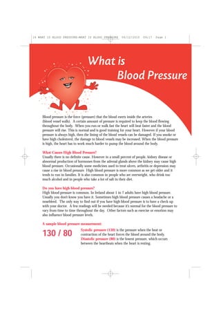 What is
Blood Pressure
Blood pressure is the force (pressure) that the blood exerts inside the arteries
(blood vessel walls). A certain amount of pressure is required to keep the blood flowing
throughout the body. When you run or walk fast the heart will beat faster and the blood
pressure will rise. This is normal and is good training for your heart. However if your blood
pressure is always high, then the lining of the blood vessels can be damaged. If you smoke or
have high cholesterol, the damage to blood vessels may be increased. When the blood pressure
is high, the heart has to work much harder to pump the blood around the body.
What Causes High Blood Pressure?
Usually there is no definite cause. However in a small percent of people, kidney disease or
abnormal production of hormones from the adrenal glands above the kidney may cause high
blood pressure. Occasionally some medicines used to treat ulcers, arthritis or depression may
cause a rise in blood pressure. High blood pressure is more common as we get older and it
tends to run in families. It is also common in people who are overweight, who drink too
much alcohol and in people who take a lot of salt in their diet.
Do you have high blood pressure?
High blood pressure is common. In Ireland about 1 in 7 adults have high blood pressure.
Usually you don’t know you have it. Sometimes high blood pressure causes a headache or a
nosebleed. The only way to find out if you have high blood pressure is to have a check-up
with your doctor. A few readings will be needed because it’s normal for the blood pressure to
vary from time to time throughout the day. Other factors such as exercise or emotion may
also influence blood pressure levels.
A sample blood pressure measurement:
130 / 80
Systolic pressure (130) is the pressure when the beat or
contraction of the heart forces the blood around the body.
Diastolic pressure (80) is the lowest pressure, which occurs
between the heartbeats when the heart is resting.
16 WHAT IS BLOOD PRESSURE:WHAT IS BLOOD PRESSURE 06/12/2010 09:17 Page 1
 