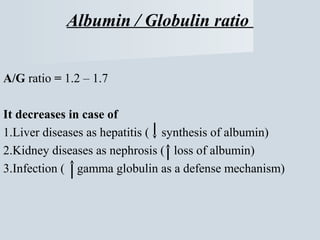 Albumin / Globulin ratio
A/G ratio = 1.2 – 1.7
It decreases in case of
1.Liver diseases as hepatitis ( synthesis of albumin)
2.Kidney diseases as nephrosis ( loss of albumin)
3.Infection ( gamma globulin as a defense mechanism)

 