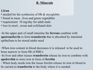 B. Minerals
1.Iron
• needed for the synthesize of Hb & myoglobin
• found in meat , liver and green vegetables
• requirement 10 mg/day for adult male
• loss in stool , sweat and exfoliated skin
-In the upper part of small intestine the ferrous combine with
apotransferrin to form transferrin that is absorbed by intestinal
epithelium to be stored under need
-When iron content in blood decreases it is released to be used in
bone marrow to form Hb of RBCs
-In liver and other tissues transferrin release its iron to combine with
apoferritin to store iron in form of ferritin
- When body needs iron the tissue ferritin release its iron in blood to
be carried as transferrin to the body where it is needed

 