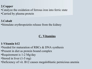 2.Copper
•Catalyze the oxidation of ferrous iron into ferric state
•Carried by plasma protein
3.Cobalt
•Stimulate erythropoietin release from the kidney

C. Vitamins
1-Vitamin b12
•Needed for maturation of RBCs & DNA synthesis
•Present in diet as protein bound complex
•Requirement is 1-2 Mg/day
•Stored in liver (1-5 mg)
•Deficiency of vit. B12 causes megaloblastic pernicious anemia

 