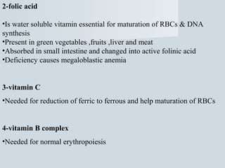 2-folic acid
•Is water soluble vitamin essential for maturation of RBCs & DNA
synthesis
•Present in green vegetables ,fruits ,liver and meat
•Absorbed in small intestine and changed into active folinic acid
•Deficiency causes megaloblastic anemia

3-vitamin C
•Needed for reduction of ferric to ferrous and help maturation of RBCs

4-vitamin B complex
•Needed for normal erythropoiesis

 