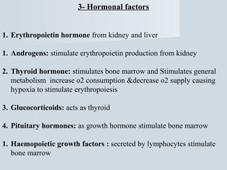3- Hormonal factors
1. Erythropoietin hormone from kidney and liver
1. Androgens: stimulate erythropoietin production from kidney
2. Thyroid hormone: stimulates bone marrow and Stimulates general
metabolism increase o2 consumption &decrease o2 supply causing
hypoxia to stimulate erythropoiesis
3. Glucocorticoids: acts as thyroid
4. Pituitary hormones: as growth hormone stimulate bone marrow
1. Haemopoietic growth factors : secreted by lymphocytes stimulate
bone marrow

 