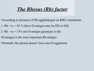 The Rhesus (Rh) factor
•According to presence of Rh agglutinogen on RBCs membrane
1- Rh +ve = 85 % (have D-antigen may be DD or Dd)
2- Rh –ve = 15% (no D-antigen genotype is dd)
•D-antigen is the most important Rh-antigen
•Normally the plasma doesn’t have anti D-agglutinin

 