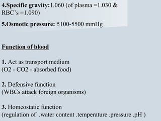 4.Specific gravity:1.060 (of plasma =1.030 &
RBC’s =1.090)
5.Osmotic pressure: 5100-5500 mmHg

Function of blood
1. Act as transport medium
(O2 - CO2 - absorbed food)
2. Defensive function
(WBCs attack foreign organisms)
3. Homeostatic function
(regulation of .water content .temperature .pressure .pH )

 