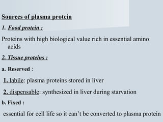 Sources of plasma protein
1. Food protein :

Proteins with high biological value rich in essential amino
acids
2. Tissue proteins :
a. Reserved :

1. labile: plasma proteins stored in liver
2. dispensable: synthesized in liver during starvation
b. Fixed :

essential for cell life so it can’t be converted to plasma protein

 