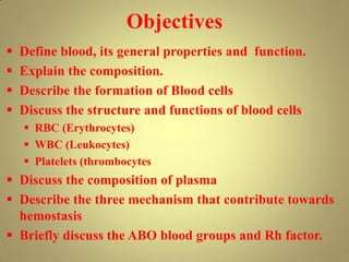 Objectives
 Define blood, its general properties and function.
 Explain the composition.
 Describe the formation of Blood cells
 Discuss the structure and functions of blood cells
 RBC (Erythrocytes)
 WBC (Leukocytes)
 Platelets (thrombocytes
 Discuss the composition of plasma
 Describe the three mechanism that contribute towards
hemostasis
 Briefly discuss the ABO blood groups and Rh factor.
 