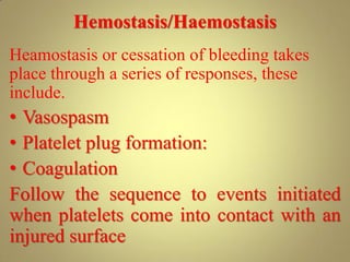 Hemostasis/Haemostasis
Heamostasis or cessation of bleeding takes
place through a series of responses, these
include.
• Vasospasm
• Platelet plug formation:
• Coagulation
Follow the sequence to events initiated
when platelets come into contact with an
injured surface
 