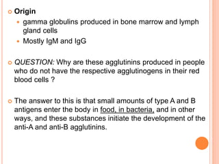  Origin 
 gamma globulins produced in bone marrow and lymph 
gland cells 
 Mostly IgM and IgG 
 QUESTION: Why are these agglutinins produced in people 
who do not have the respective agglutinogens in their red 
blood cells ? 
 The answer to this is that small amounts of type A and B 
antigens enter the body in food, in bacteria, and in other 
ways, and these substances initiate the development of the 
anti-A and anti-B agglutinins. 
 