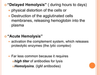  “Delayed Hemolysis” ( during hours to days) 
 physical distortion of the cells or 
 Destruction of the agglutinated cells 
membranes, releasing hemoglobin into the 
plasma 
 ‘‘Acute Hemolysis’’ 
 activation the complement system, which releases 
proteolytic enzymes (the lytic complex) 
 Far less common because it requires 
high titer of antibodies for lysis 
Hemolysins. (IgM antibodies) 
 