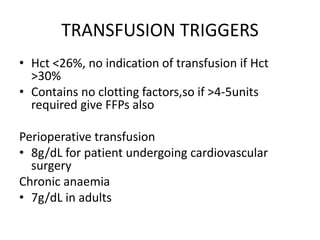 TRANSFUSION TRIGGERS
• Hct <26%, no indication of transfusion if Hct
>30%
• Contains no clotting factors,so if >4-5units
required give FFPs also
Perioperative transfusion
• 8g/dL for patient undergoing cardiovascular
surgery
Chronic anaemia
• 7g/dL in adults
 