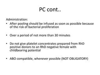 PC cont..
Administration:
• After pooling should be infused as soon as possible because
of the risk of bacterial proliferation
• Over a period of not more than 30 minutes
• Do not give platelet concentrates prepared from RhD
positive donors to an RhD negative female with
childbearing potential
• ABO compatible, whenever possible (NOT OBLIGATORY)
 