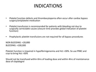 INDICATIONS
• Platelet function defects and thrombocytopenia often occur after cardiac bypass
surgery/antiplatelet medication
• Platelet transfusion is recommended for patients with bleeding not due to
surgically correctable causes (closure time provides global indication of platelet
function)
• Prophylactic platelet transfusions are not required for all bypass procedures
NON BLEEDING: <20,000
BLEEDING: <100,000
Platelet function is impaired in hypofibrinigenemia and Hct <30%. So use PRBC and
cryo to bring Hct >30%
Should not be transfused within 6hrs of loading dose and within 4hrs of maintainance
dose of clopidogrel
 