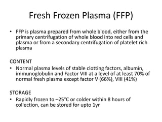 Fresh Frozen Plasma (FFP)
• FFP is plasma prepared from whole blood, either from the
primary centrifugation of whole blood into red cells and
plasma or from a secondary centrifugation of platelet rich
plasma
CONTENT
• Normal plasma levels of stable clotting factors, albumin,
immunoglobulin and Factor VIII at a level of at least 70% of
normal fresh plasma except factor V (66%), VIII (41%)
STORAGE
• Rapidly frozen to –25°C or colder within 8 hours of
collection, can be stored for upto 1yr
 