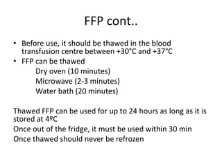 FFP cont..
• Before use, it should be thawed in the blood
transfusion centre between +30°C and +37°C
• FFP can be thawed
Dry oven (10 minutes)
Microwave (2-3 minutes)
Water bath (20 minutes)
Thawed FFP can be used for up to 24 hours as long as it is
stored at 4ºC
Once out of the fridge, it must be used within 30 min
Once thawed should never be refrozen
 