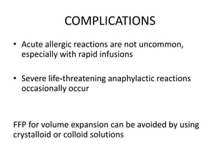 COMPLICATIONS
• Acute allergic reactions are not uncommon,
especially with rapid infusions
• Severe life‐threatening anaphylactic reactions
occasionally occur
FFP for volume expansion can be avoided by using
crystalloid or colloid solutions
 