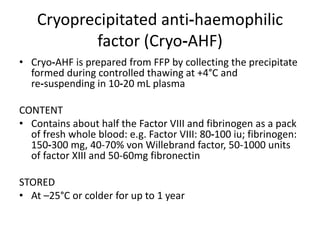 Cryoprecipitated anti‐haemophilic
factor (Cryo‐AHF)
• Cryo‐AHF is prepared from FFP by collecting the precipitate
formed during controlled thawing at +4°C and
re‐suspending in 10‐20 mL plasma
CONTENT
• Contains about half the Factor VIII and fibrinogen as a pack
of fresh whole blood: e.g. Factor VIII: 80‐100 iu; fibrinogen:
150‐300 mg, 40-70% von Willebrand factor, 50-1000 units
of factor XIII and 50-60mg fibronectin
STORED
• At –25°C or colder for up to 1 year
 