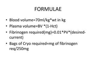 FORMULAE
• Blood volume=70ml/kg*wt in kg
• Plasma volume=BV *(1-Hct)
• Fibrinogen required(mg)=0.01*PV*(desired-
current)
• Bags of Cryo required=mg of fibrinogen
req/250mg
 