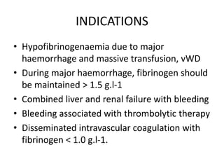 INDICATIONS
• Hypofibrinogenaemia due to major
haemorrhage and massive transfusion, vWD
• During major haemorrhage, fibrinogen should
be maintained > 1.5 g.l-1
• Combined liver and renal failure with bleeding
• Bleeding associated with thrombolytic therapy
• Disseminated intravascular coagulation with
fibrinogen < 1.0 g.l-1.
 