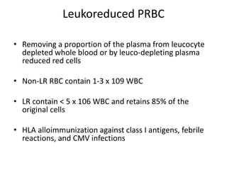 Leukoreduced PRBC
• Removing a proportion of the plasma from leucocyte
depleted whole blood or by leuco-depleting plasma
reduced red cells
• Non-LR RBC contain 1-3 x 109 WBC
• LR contain < 5 x 106 WBC and retains 85% of the
original cells
• HLA alloimmunization against class I antigens, febrile
reactions, and CMV infections
 