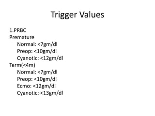 Trigger Values
1.PRBC
Premature
Normal: <7gm/dl
Preop: <10gm/dl
Cyanotic: <12gm/dl
Term(<4m)
Normal: <7gm/dl
Preop: <10gm/dl
Ecmo: <12gm/dl
Cyanotic: <13gm/dl
 