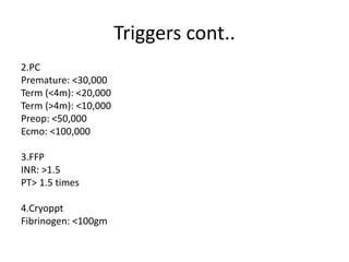 Triggers cont..
2.PC
Premature: <30,000
Term (<4m): <20,000
Term (>4m): <10,000
Preop: <50,000
Ecmo: <100,000
3.FFP
INR: >1.5
PT> 1.5 times
4.Cryoppt
Fibrinogen: <100gm
 