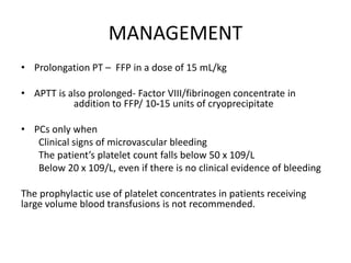 MANAGEMENT
• Prolongation PT – FFP in a dose of 15 mL/kg
• APTT is also prolonged- Factor VIII/fibrinogen concentrate in
addition to FFP/ 10‐15 units of cryoprecipitate
• PCs only when
Clinical signs of microvascular bleeding
The patient’s platelet count falls below 50 x 109/L
Below 20 x 109/L, even if there is no clinical evidence of bleeding
The prophylactic use of platelet concentrates in patients receiving
large volume blood transfusions is not recommended.
 