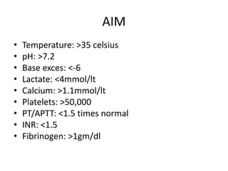 AIM
• Temperature: >35 celsius
• pH: >7.2
• Base exces: <-6
• Lactate: <4mmol/lt
• Calcium: >1.1mmol/lt
• Platelets: >50,000
• PT/APTT: <1.5 times normal
• INR: <1.5
• Fibrinogen: >1gm/dl
 