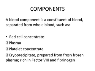 COMPONENTS
A blood component is a constituent of blood,
separated from whole blood, such as:
• Red cell concentrate
Plasma
Platelet concentrate
Cryoprecipitate, prepared from fresh frozen
plasma; rich in Factor VIII and fibrinogen
 