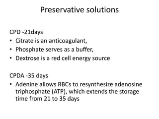 Preservative solutions
CPD -21days
• Citrate is an anticoagulant,
• Phosphate serves as a buffer,
• Dextrose is a red cell energy source
CPDA -35 days
• Adenine allows RBCs to resynthesize adenosine
triphosphate (ATP), which extends the storage
time from 21 to 35 days
 