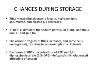 CHANGES DURING STORAGE
• RBCs metabolize glucose to lactate, hydrogen ions
accumulate, and plasma pH decreases
• 1° to 6° C stimulate the sodium potassium pump, and RBCs
lose K+ and gain Na
• The osmotic fragility of RBCs increases, and some cells
undergo lysis, resulting in increased plasma Hb levels
• Decreases in RBC concentrations of ATP and 2,3-
diphosphoglycerate (2,3- DPG)->leftward shift->decreased
offloading of oxygen
 