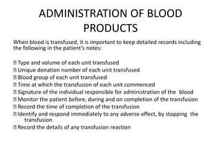 ADMINISTRATION OF BLOOD
PRODUCTS
When blood is transfused, it is important to keep detailed records including
the following in the patient’s notes:
Type and volume of each unit transfused
Unique donation number of each unit transfused
Blood group of each unit transfused
Time at which the transfusion of each unit commenced
Signature of the individual responsible for administration of the blood
Monitor the patient before, during and on completion of the transfusion
Record the time of completion of the transfusion
Identify and respond immediately to any adverse effect, by stopping the
transfusion
Record the details of any transfusion reaction
 