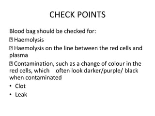 CHECK POINTS
Blood bag should be checked for:
Haemolysis
Haemolysis on the line between the red cells and
plasma
Contamination, such as a change of colour in the
red cells, which often look darker/purple/ black
when contaminated
• Clot
• Leak
 