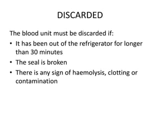 DISCARDED
The blood unit must be discarded if:
• It has been out of the refrigerator for longer
than 30 minutes
• The seal is broken
• There is any sign of haemolysis, clotting or
contamination
 