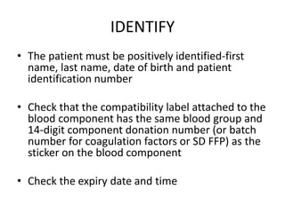 IDENTIFY
• The patient must be positively identified-first
name, last name, date of birth and patient
identification number
• Check that the compatibility label attached to the
blood component has the same blood group and
14-digit component donation number (or batch
number for coagulation factors or SD FFP) as the
sticker on the blood component
• Check the expiry date and time
 