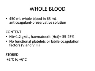 WHOLE BLOOD
• 450 mL whole blood in 63 mL
anticoagulant‐preservative solution
CONTENT
• Hb=1.2 g/dL, haematocrit (Hct)= 35‐45%
• No functional platelets or labile coagulation
factors (V and VIII )
STORED
+2°C to +6°C
 