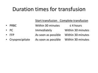 Duration times for transfusion
Start transfusion Complete transfusion
• PRBC Within 30 minutes ≤ 4 hours
• PC Immediately Within 30 minutes
• FFP As soon as possible Within 30 minutes
• Cryoprecipitate As soon as possible Within 30 minutes
 