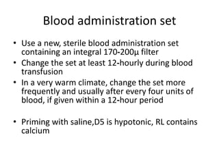 Blood administration set
• Use a new, sterile blood administration set
containing an integral 170‐200μ filter
• Change the set at least 12‐hourly during blood
transfusion
• In a very warm climate, change the set more
frequently and usually after every four units of
blood, if given within a 12‐hour period
• Priming with saline,D5 is hypotonic, RL contains
calcium
 
