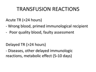 TRANSFUSION REACTIONS
Acute TR (<24 hours)
- Wrong blood, primed immunological recipient
- Poor quality blood, faulty assessment
Delayed TR (>24 hours)
- Diseases, other delayed immunologic
reactions, metabolic effect (5‐10 days)
 